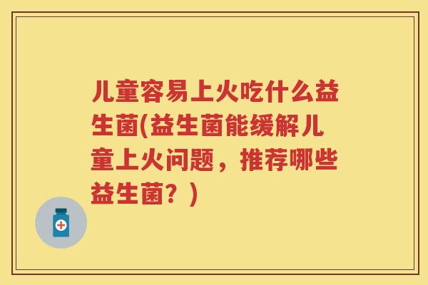 儿童容易上火吃什么益生菌(益生菌能缓解儿童上火问题,推荐哪些益生菌?) 儿童容易上火吃什么益生菌(益生菌能缓解儿童上火问题,推荐哪些益生菌?)