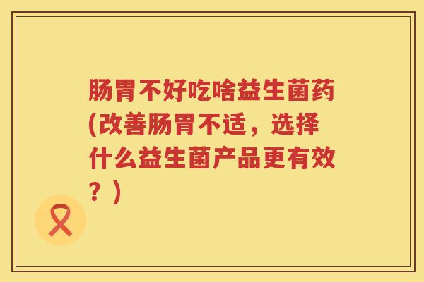 肠胃不好吃啥益生菌药(改善肠胃不适，选择什么益生菌产品更有效？)