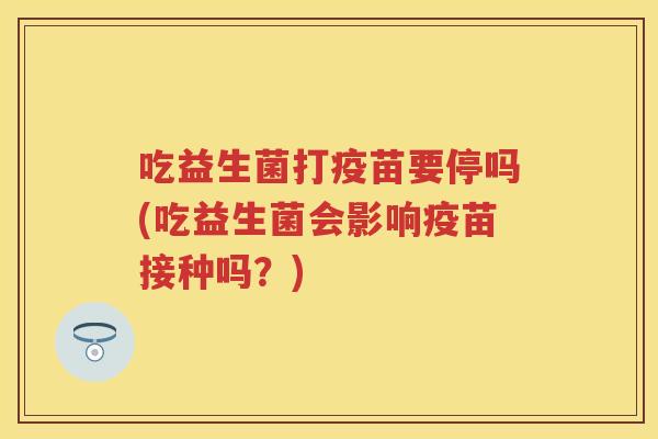吃益生菌打疫苗要停吗(吃益生菌会影响疫苗接种吗?) 吃益生菌打疫苗要停吗(吃益生菌会影响疫苗接种吗?)