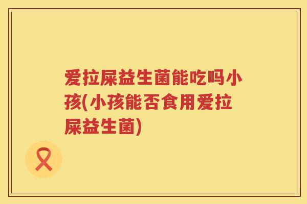 爱拉屎益生菌能吃吗小孩(小孩能否食用爱拉屎益生菌) 爱拉屎益生菌能吃吗小孩(小孩能否食用爱拉屎益生菌)