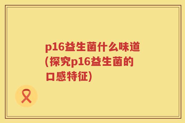 p16益生菌什么味道(探究p16益生菌的口感特征) p16益生菌什么味道(探究p16益生菌的口感特征)