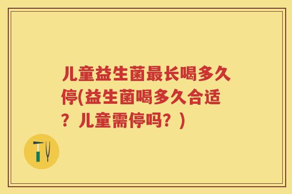 儿童益生菌长喝多久停(益生菌喝多久合适?儿童需停吗?) 儿童益生菌长喝多久停(益生菌喝多久合适?儿童需停吗?)