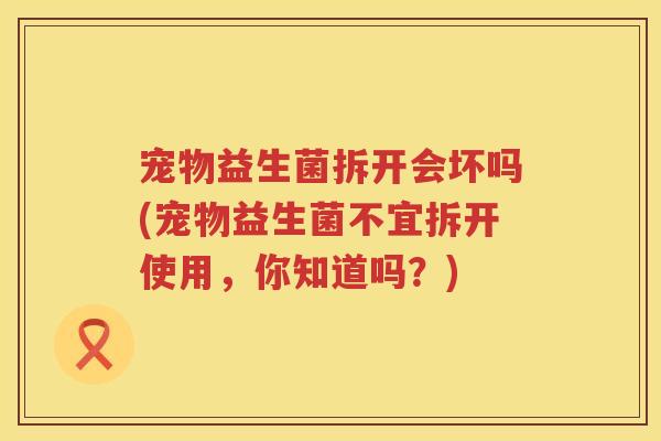 宠物益生菌拆开会坏吗(宠物益生菌不宜拆开使用，你知道吗？)