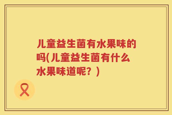 儿童益生菌有水果味的吗(儿童益生菌有什么水果味道呢?) 儿童益生菌有水果味的吗(儿童益生菌有什么水果味道呢?)