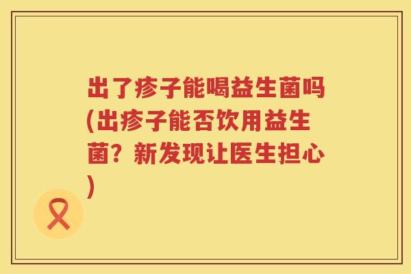 出了疹子能喝益生菌吗(出疹子能否饮用益生菌?新发现让医生担心) 出了疹子能喝益生菌吗(出疹子能否饮用益生菌?新发现让医生担心)