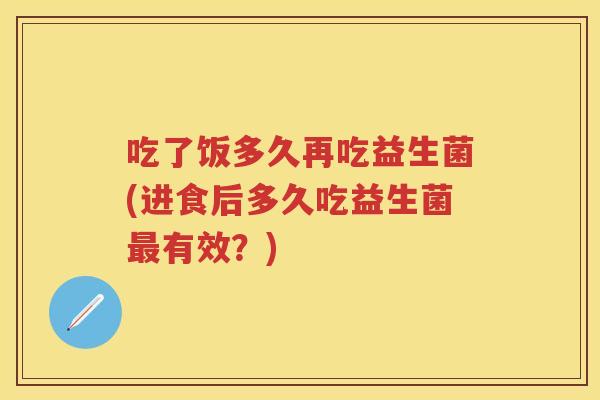 吃了饭多久再吃益生菌(进食后多久吃益生菌有效？)