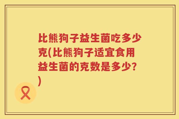 比熊狗子益生菌吃多少克(比熊狗子适宜食用益生菌的克数是多少？)