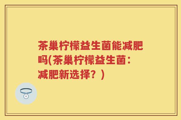茶巢柠檬益生菌能吗(茶巢柠檬益生菌:新选择?) 茶巢柠檬益生菌能吗(茶巢柠檬益生菌:新选择?)