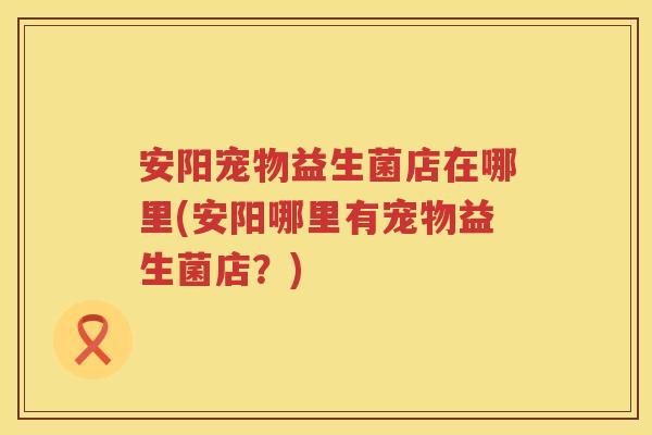 安阳宠物益生菌店在哪里(安阳哪里有宠物益生菌店?) 安阳宠物益生菌店在哪里(安阳哪里有宠物益生菌店?)