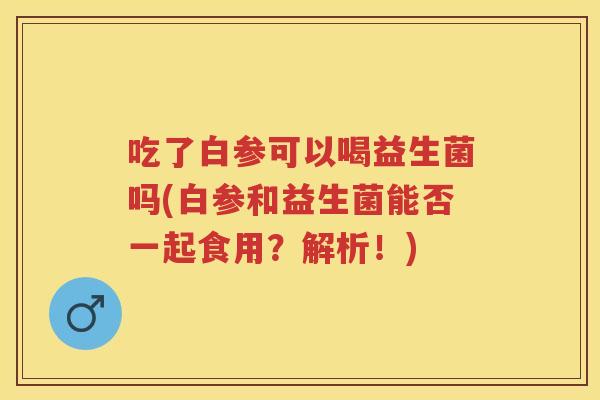 吃了白参可以喝益生菌吗(白参和益生菌能否一起食用？解析！)