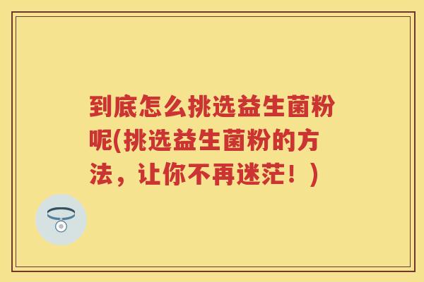 到底怎么挑选益生菌粉呢(挑选益生菌粉的方法,让你不再迷茫!) 到底怎么挑选益生菌粉呢(挑选益生菌粉的方法,让你不再迷茫!)