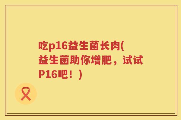 吃p16益生菌长肉(益生菌助你增肥,试试P16吧!) 吃p16益生菌长肉(益生菌助你增肥,试试P16吧!)