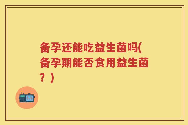 备孕还能吃益生菌吗(备孕期能否食用益生菌？)