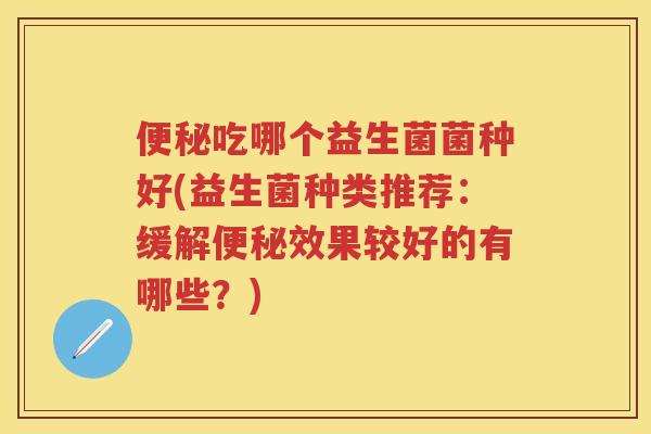 吃哪个益生菌菌种好(益生菌种类推荐:缓解效果较好的有哪些?) 吃哪个益生菌菌种好(益生菌种类推荐:缓解效果较好的有哪些?)