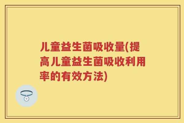 儿童益生菌吸收量(提高儿童益生菌吸收利用率的有效方法) 儿童益生菌吸收量(提高儿童益生菌吸收利用率的有效方法)