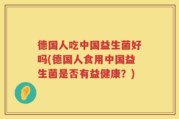 德国人吃中国益生菌好吗(德国人食用中国益生菌是否有益健康?) 德国人吃中国益生菌好吗(德国人食用中国益生菌是否有益健康?)