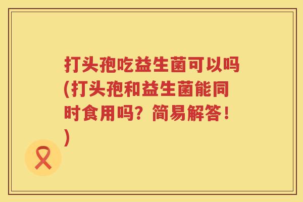 打头孢吃益生菌可以吗(打头孢和益生菌能同时食用吗?简易解答!) 打头孢吃益生菌可以吗(打头孢和益生菌能同时食用吗?简易解答!)