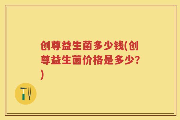 创尊益生菌多少钱(创尊益生菌价格是多少？)