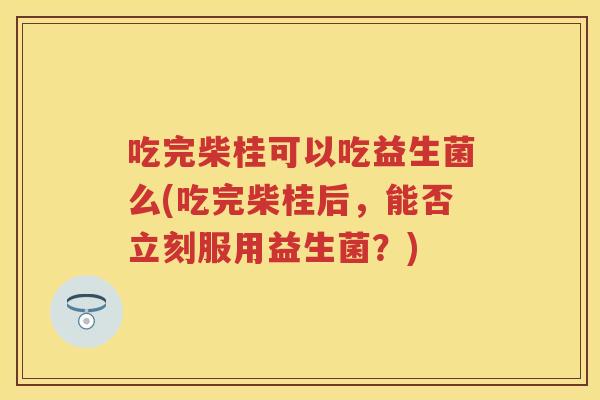 吃完柴桂可以吃益生菌么(吃完柴桂后,能否立刻服用益生菌?) 吃完柴桂可以吃益生菌么(吃完柴桂后,能否立刻服用益生菌?)