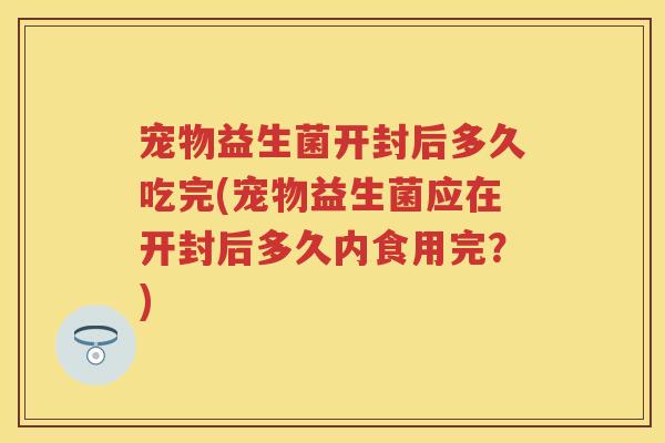 宠物益生菌开封后多久吃完(宠物益生菌应在开封后多久内食用完?) 宠物益生菌开封后多久吃完(宠物益生菌应在开封后多久内食用完?)