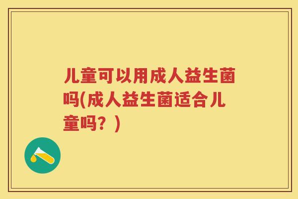 儿童可以用成人益生菌吗(成人益生菌适合儿童吗?) 儿童可以用成人益生菌吗(成人益生菌适合儿童吗?)