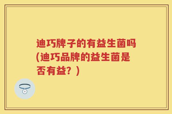 迪巧牌子的有益生菌吗(迪巧品牌的益生菌是否有益?) 迪巧牌子的有益生菌吗(迪巧品牌的益生菌是否有益?)