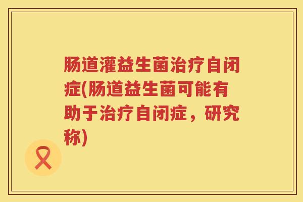 肠道灌益生菌自闭症(肠道益生菌可能有助于自闭症，研究称)