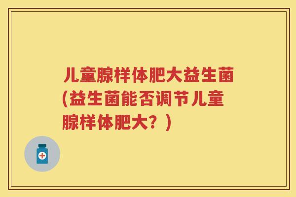 儿童腺样体肥大益生菌(益生菌能否调节儿童腺样体肥大?) 儿童腺样体肥大益生菌(益生菌能否调节儿童腺样体肥大?)