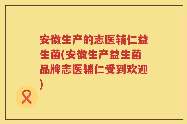 安徽生产的志医辅仁益生菌(安徽生产益生菌品牌志医辅仁受到欢迎) 安徽生产的志医辅仁益生菌(安徽生产益生菌品牌志医辅仁受到欢迎)