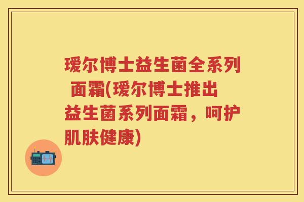 瑷尔博士益生菌全系列 面霜(瑷尔博士推出益生菌系列面霜,呵护健康) 瑷尔博士益生菌全系列 面霜(瑷尔博士推出益生菌系列面霜,呵护健康)