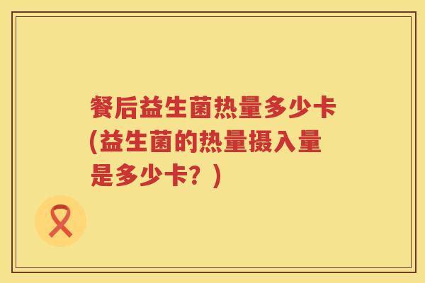 餐后益生菌热量多少卡(益生菌的热量摄入量是多少卡?) 餐后益生菌热量多少卡(益生菌的热量摄入量是多少卡?)