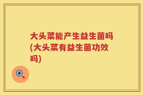 大头菜能产生益生菌吗(大头菜有益生菌功效吗) 大头菜能产生益生菌吗(大头菜有益生菌功效吗)