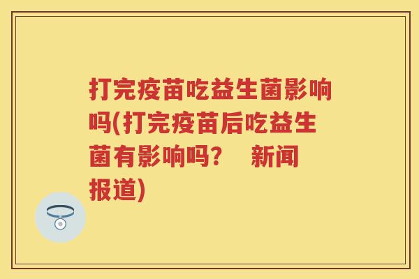 打完疫苗吃益生菌影响吗(打完疫苗后吃益生菌有影响吗? 新闻报道) 打完疫苗吃益生菌影响吗(打完疫苗后吃益生菌有影响吗? 新闻报道)