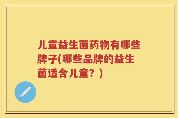 儿童益生菌有哪些牌子(哪些品牌的益生菌适合儿童?) 儿童益生菌有哪些牌子(哪些品牌的益生菌适合儿童?)