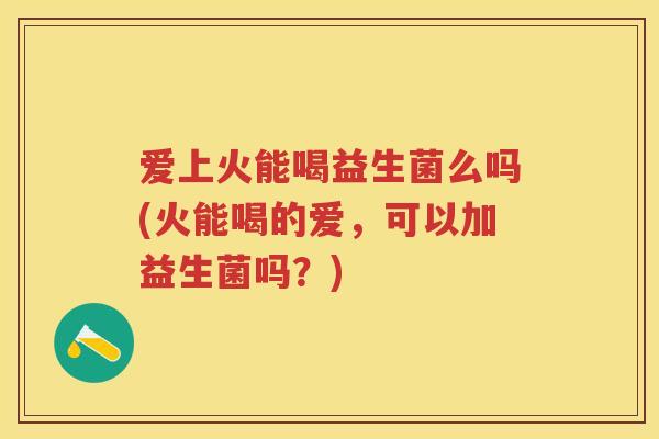 爱上火能喝益生菌么吗(火能喝的爱,可以加益生菌吗?) 爱上火能喝益生菌么吗(火能喝的爱,可以加益生菌吗?)