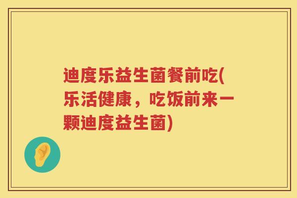 迪度乐益生菌餐前吃(乐活健康，吃饭前来一颗迪度益生菌)