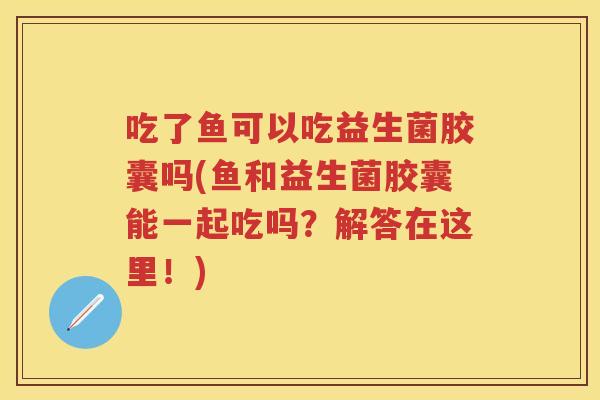 吃了鱼可以吃益生菌胶囊吗(鱼和益生菌胶囊能一起吃吗？解答在这里！)