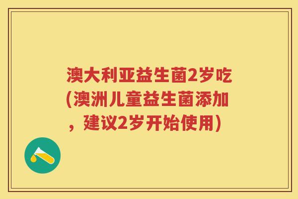 澳大利亚益生菌2岁吃(澳洲儿童益生菌添加,建议2岁开始使用) 澳大利亚益生菌2岁吃(澳洲儿童益生菌添加,建议2岁开始使用)