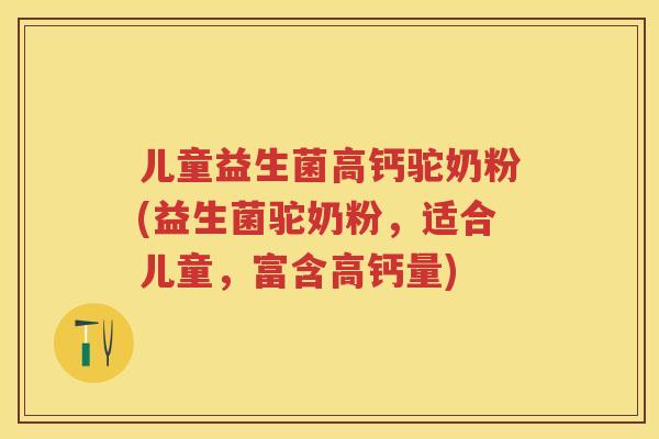 儿童益生菌高钙驼奶粉(益生菌驼奶粉,适合儿童,富含高钙量) 儿童益生菌高钙驼奶粉(益生菌驼奶粉,适合儿童,富含高钙量)