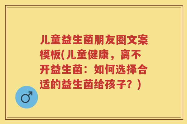 儿童益生菌朋友圈文案模板(儿童健康，离不开益生菌：如何选择合适的益生菌给孩子？)