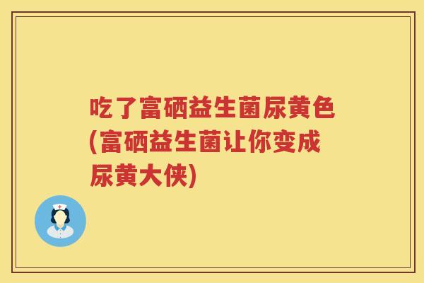 吃了富硒益生菌尿黄色(富硒益生菌让你变成尿黄大侠) 吃了富硒益生菌尿黄色(富硒益生菌让你变成尿黄大侠)