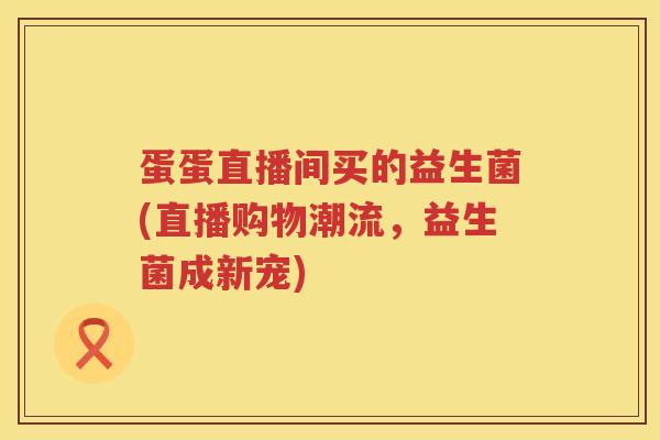 蛋蛋直播间买的益生菌(直播购物潮流,益生菌成新宠) 蛋蛋直播间买的益生菌(直播购物潮流,益生菌成新宠)