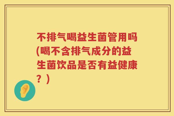 不排气喝益生菌管用吗(喝不含排气成分的益生菌饮品是否有益健康?) 不排气喝益生菌管用吗(喝不含排气成分的益生菌饮品是否有益健康?)