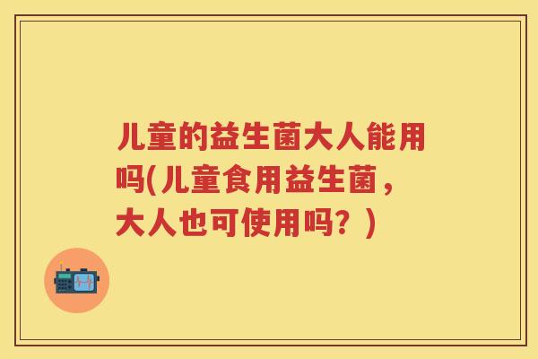 儿童的益生菌大人能用吗(儿童食用益生菌,大人也可使用吗?) 儿童的益生菌大人能用吗(儿童食用益生菌,大人也可使用吗?)