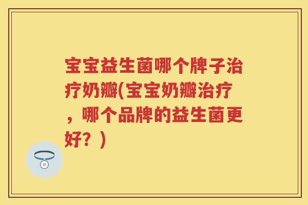 宝宝益生菌哪个牌子奶瓣(宝宝奶瓣，哪个品牌的益生菌更好？)