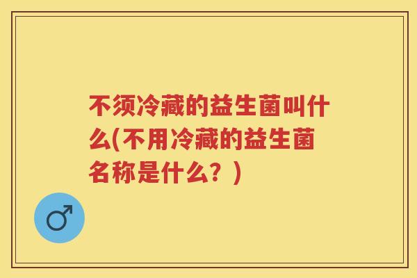 不须冷藏的益生菌叫什么(不用冷藏的益生菌名称是什么?) 不须冷藏的益生菌叫什么(不用冷藏的益生菌名称是什么?)