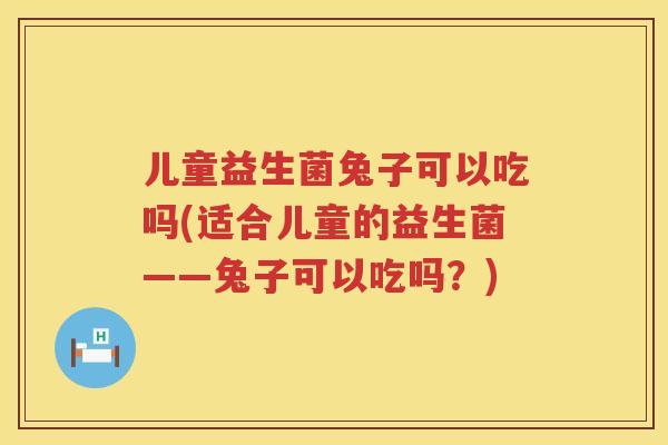 儿童益生菌兔子可以吃吗(适合儿童的益生菌——兔子可以吃吗？)