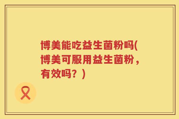 博美能吃益生菌粉吗(博美可服用益生菌粉,有效吗?) 博美能吃益生菌粉吗(博美可服用益生菌粉,有效吗?)