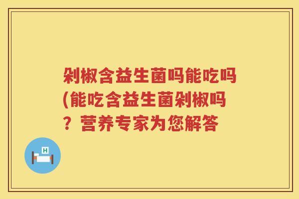 剁椒含益生菌吗能吃吗(能吃含益生菌剁椒吗?营养专家为您解答 剁椒含益生菌吗能吃吗(能吃含益生菌剁椒吗?营养专家为您解答