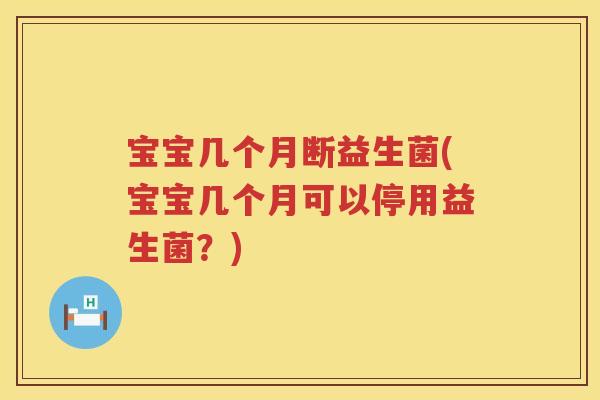 宝宝几个月断益生菌(宝宝几个月可以停用益生菌?) 宝宝几个月断益生菌(宝宝几个月可以停用益生菌?)